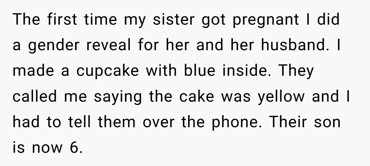 The first time my sister got pregnant I did a gender reveal for her and her husband. I made a cupcake with blue inside. They called me saying the cake...