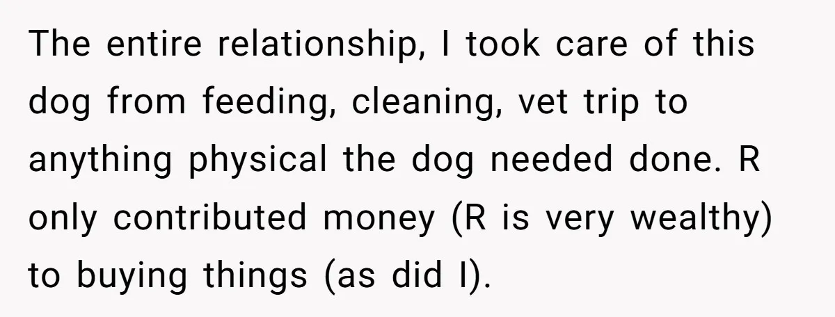 The entire relationship, I took care of this dog from feeding, cleaning, vet trip to anything physical the dog needed done. R only contributed money (R is very wealthy) to...
