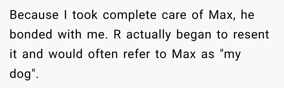 Because I took complete care of Max, he bonded with me. R actually began to resent it and would often refer to Max as "my dog".