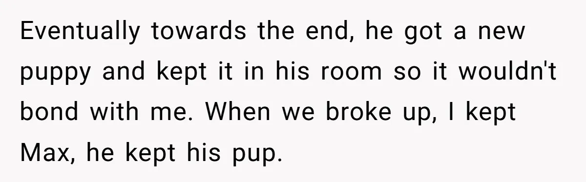 Eventually towards the end, he got a new puppy and kept it in his room so it wouldn't bond with me. When we broke up, I kept Max, he kept...