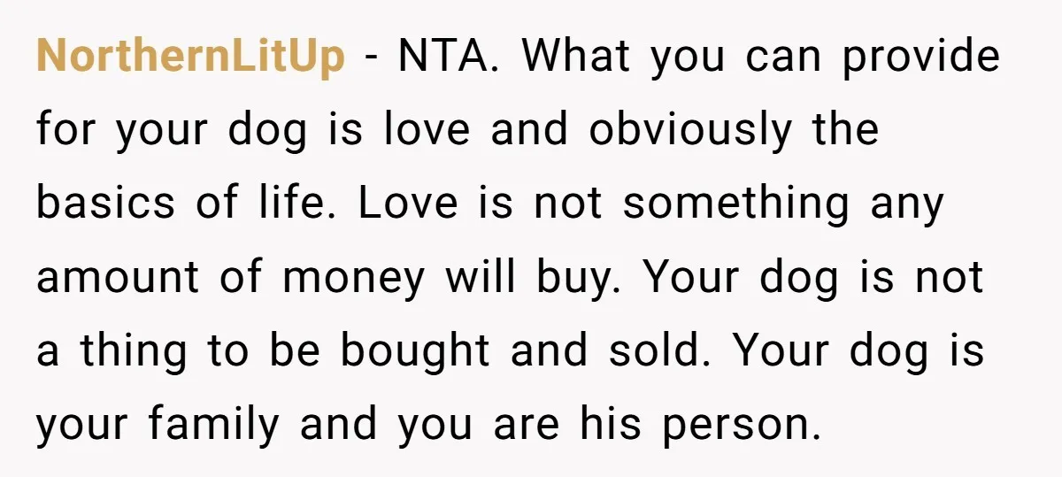 NorthernLitUp − NTA. What you can provide for your dog is love and obviously the basics of life. Love is not something any amount of money will buy. Your dog...