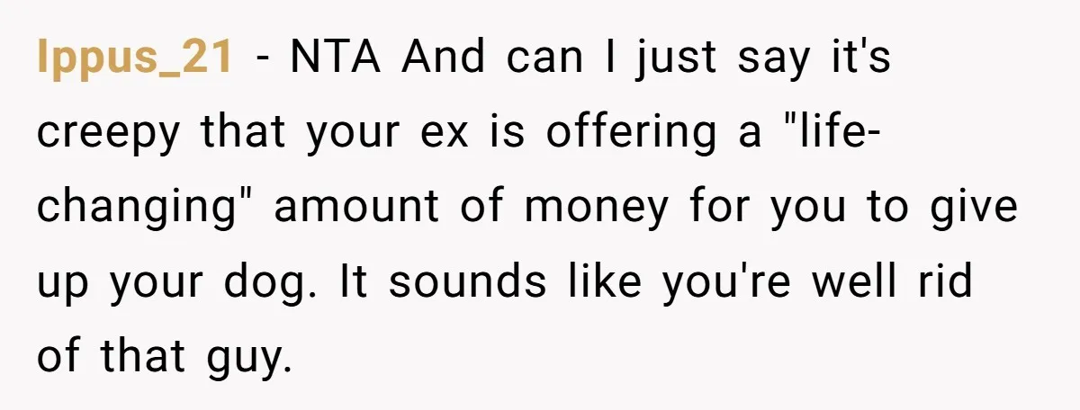 Ippus_21 − NTA And can I just say it's creepy that your ex is offering a "life-changing" amount of money for you to give up your dog. It sounds like...