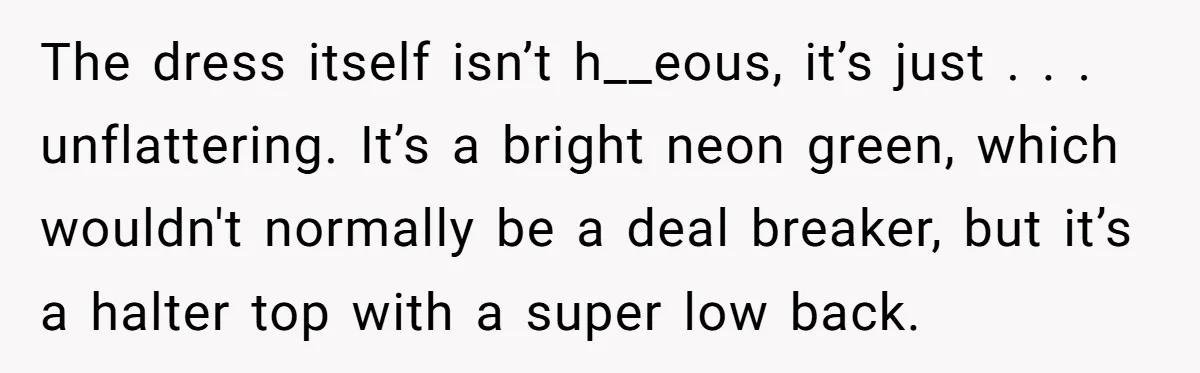 The dress itself isn’t h__eous, it’s just . . . unflattering. It’s a bright neon green, which wouldn't normally be a deal breaker, but it’s a halter top with a...