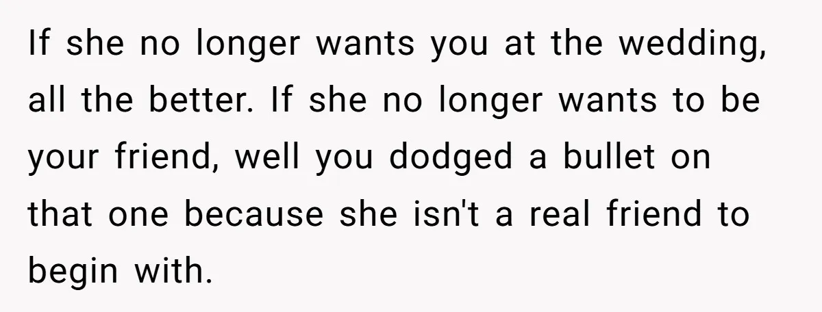 If she no longer wants you at the wedding, all the better. If she no longer wants to be your friend, well you dodged a bullet on that one because...