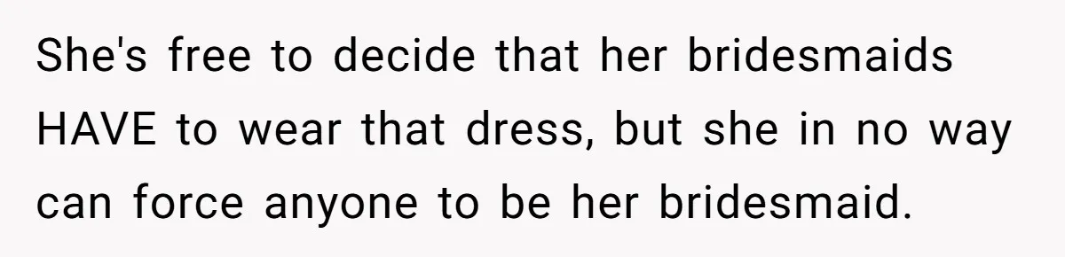 She's free to decide that her bridesmaids HAVE to wear that dress, but she in no way can force anyone to be her bridesmaid.