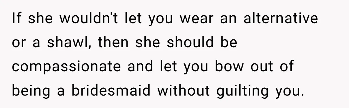 If she wouldn't let you wear an alternative or a shawl, then she should be compassionate and let you bow out of being a bridesmaid without guilting you.