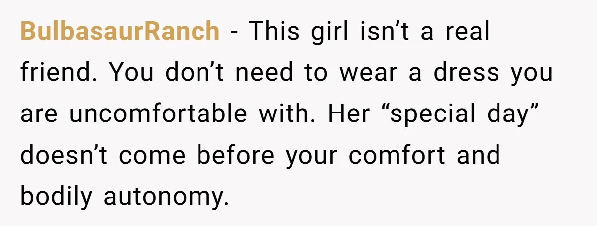BulbasaurRanch − This girl isn’t a real friend. You don’t need to wear a dress you are uncomfortable with. Her “special day” doesn’t come before your comfort and bodily autonomy.