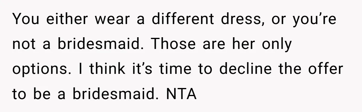 You either wear a different dress, or you’re not a bridesmaid. Those are her only options. I think it’s time to decline the offer to be a bridesmaid. NTA