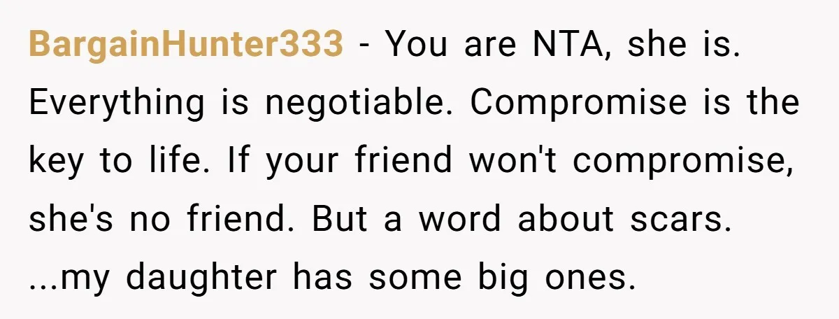 BargainHunter333 − You are NTA, she is. Everything is negotiable. Compromise is the key to life. If your friend won't compromise, she's no friend. But a word about scars. ...my...