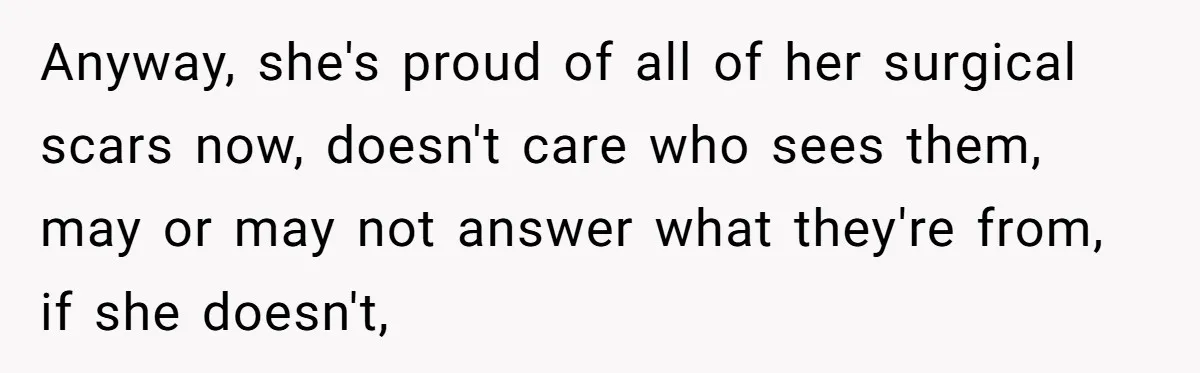 Anyway, she's proud of all of her surgical scars now, doesn't care who sees them, may or may not answer what they're from, if she doesn't,