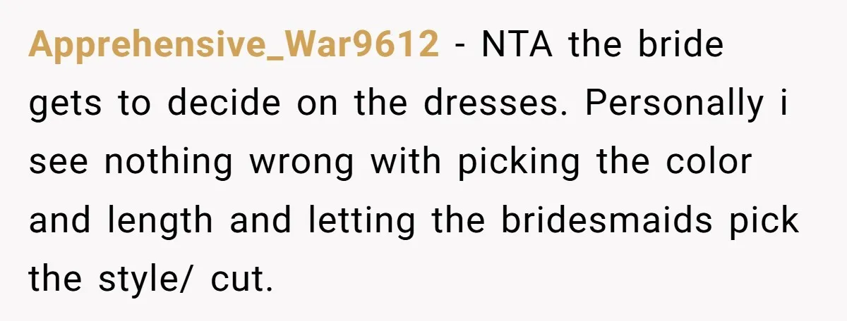 Apprehensive_War9612 − NTA the bride gets to decide on the dresses. Personally i see nothing wrong with picking the color and length and letting the bridesmaids pick the style/ cut.