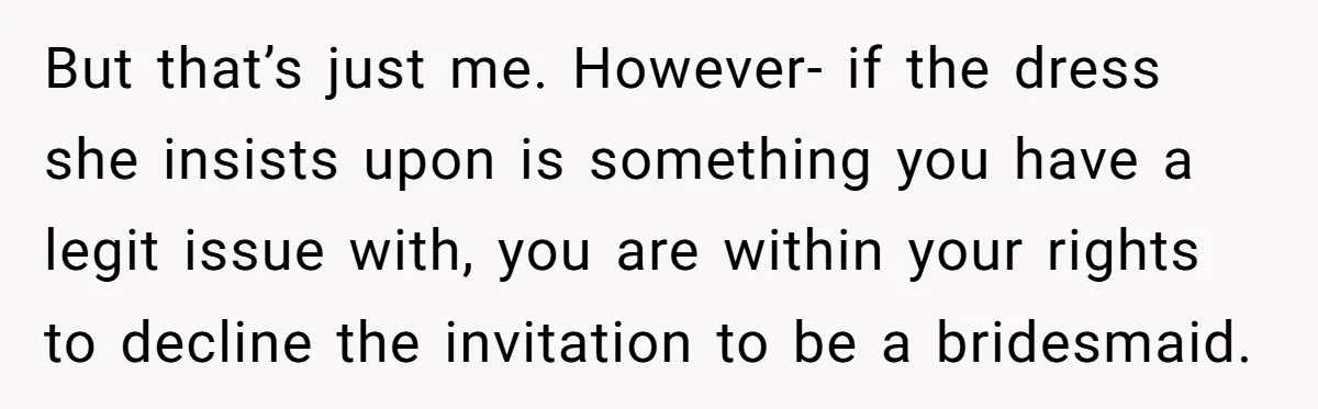 But that’s just me. However- if the dress she insists upon is something you have a legit issue with, you are within your rights to decline the invitation to be...
