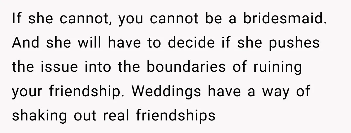 If she cannot, you cannot be a bridesmaid. And she will have to decide if she pushes the issue into the boundaries of ruining your friendship. Weddings have a way...