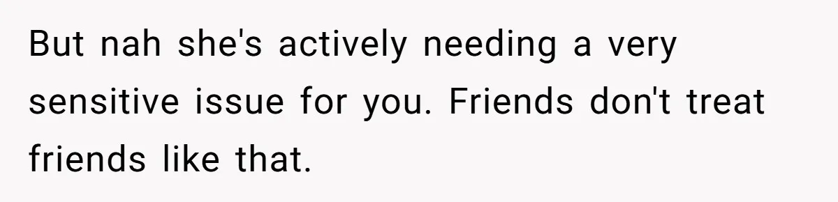 But nah she's actively needing a very sensitive issue for you. Friends don't treat friends like that.
