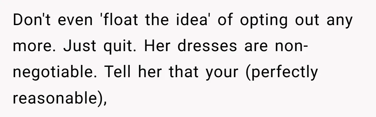 Don't even 'float the idea' of opting out any more. Just quit. Her dresses are non-negotiable. Tell her that your (perfectly reasonable),