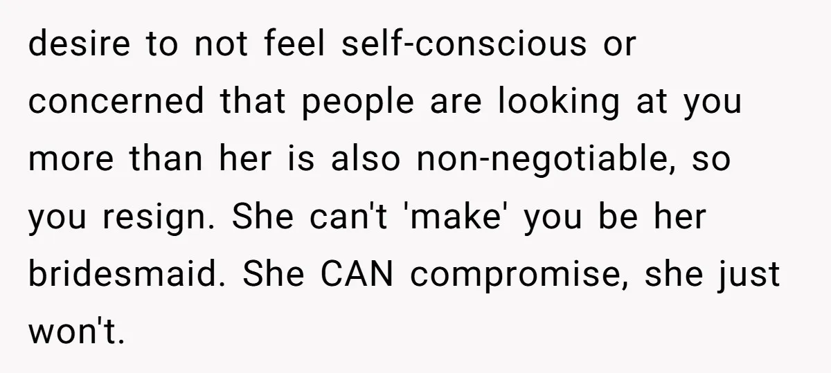 desire to not feel self-conscious or concerned that people are looking at you more than her is also non-negotiable, so you resign. She can't 'make' you be her bridesmaid. She...