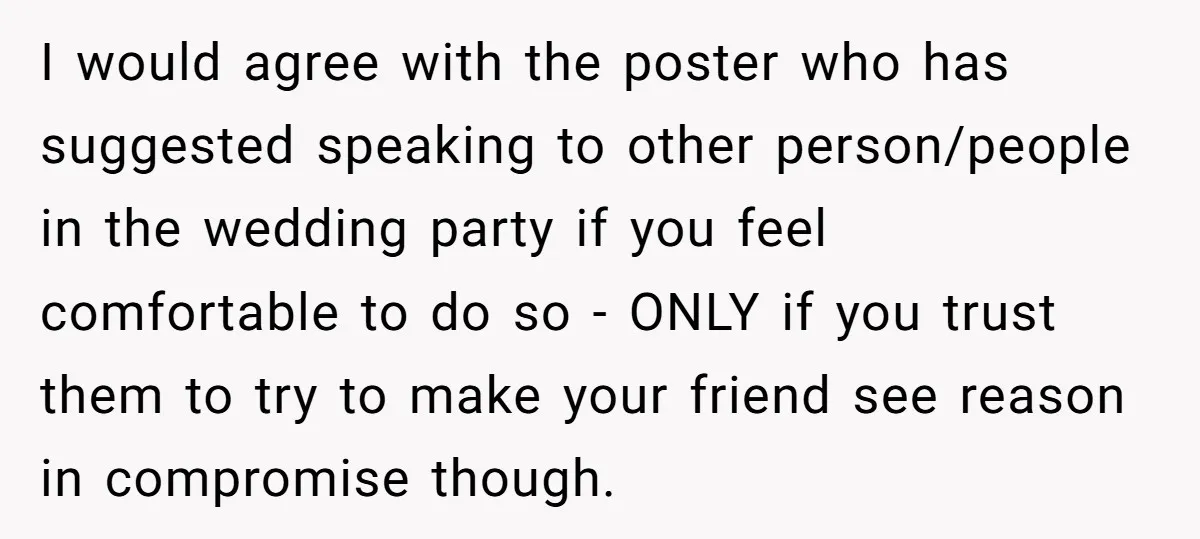 I would agree with the poster who has suggested speaking to other person/people in the wedding party if you feel comfortable to do so - ONLY if you trust them...