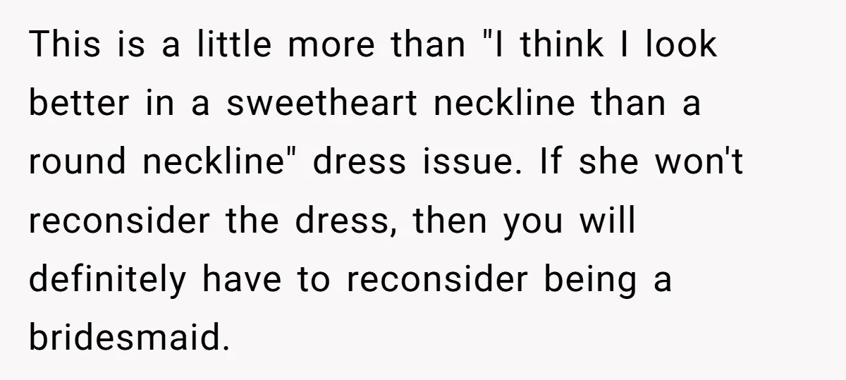 This is a little more than "I think I look better in a sweetheart neckline than a round neckline" dress issue. If she won't reconsider the dress, then you will...