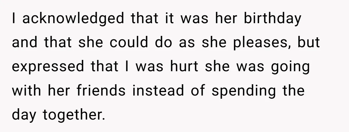 I acknowledged that it was her birthday and that she could do as she pleases, but expressed that I was hurt she was going with her friends instead of spending...