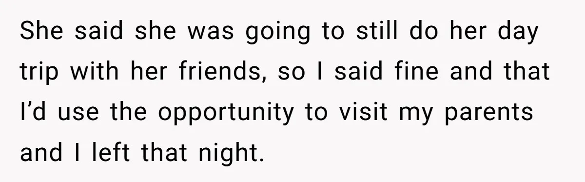 She said she was going to still do her day trip with her friends, so I said fine and that I’d use the opportunity to visit my parents and I...