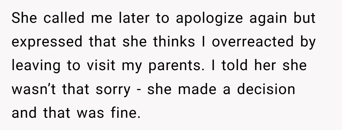 She called me later to apologize again but expressed that she thinks I overreacted by leaving to visit my parents. I told her she wasn’t that sorry - she made...