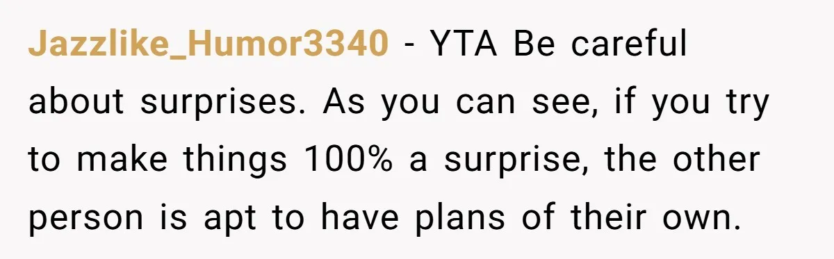 Jazzlike_Humor3340 − YTA Be careful about surprises. As you can see, if you try to make things 100% a surprise, the other person is apt to have plans of their...