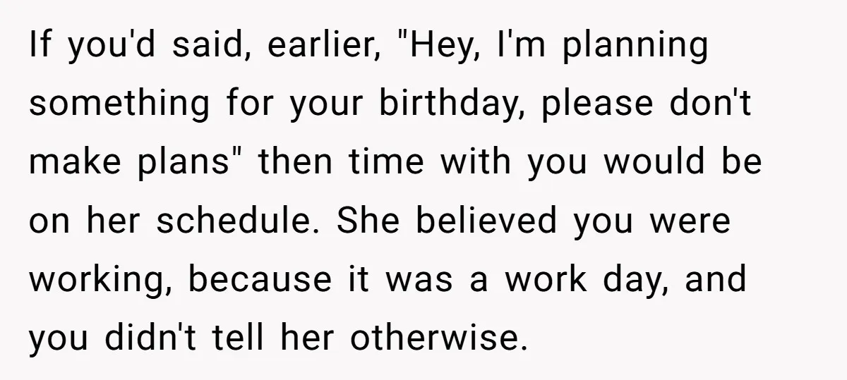 If you'd said, earlier, "Hey, I'm planning something for your birthday, please don't make plans" then time with you would be on her schedule. She believed you were working, because...