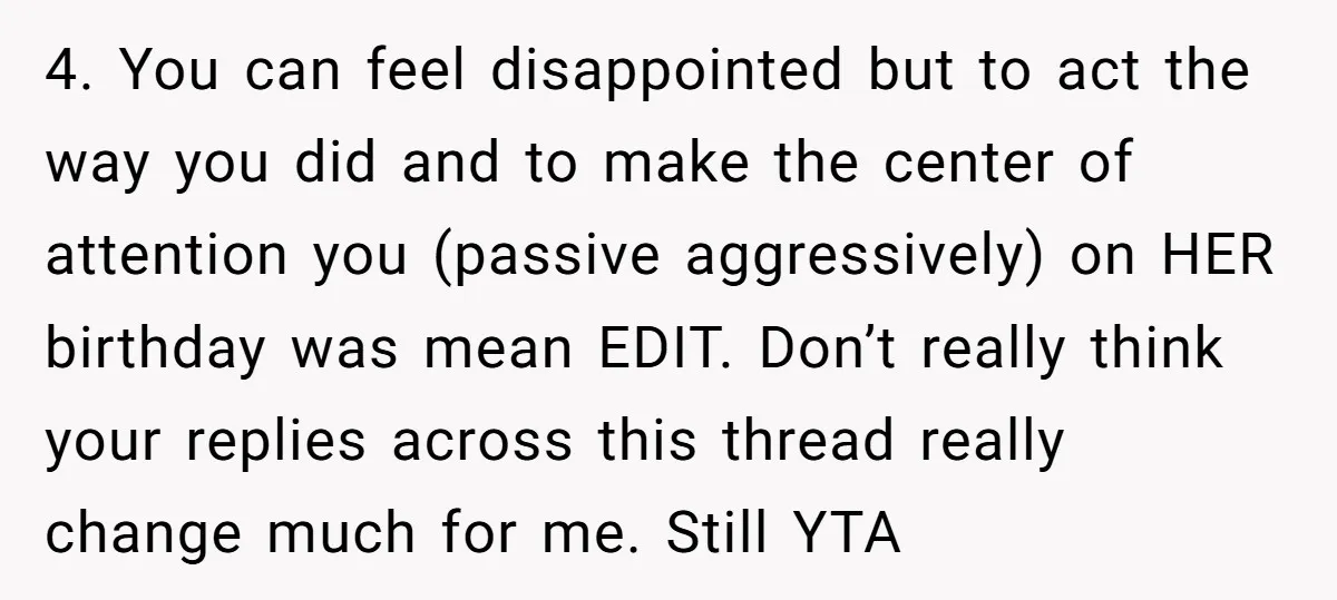 4. You can feel disappointed but to act the way you did and to make the center of attention you (passive aggressively) on HER birthday was mean EDIT. Don’t really...