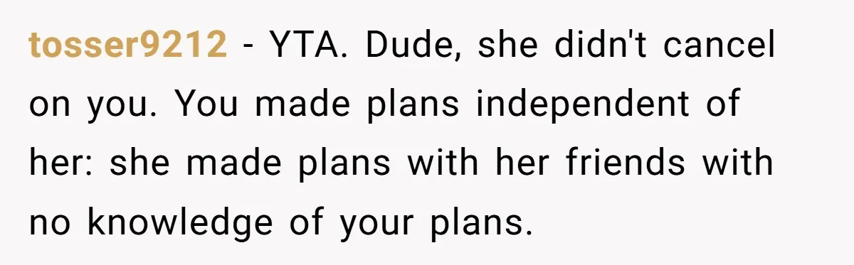 tosser9212 − YTA. Dude, she didn't cancel on you. You made plans independent of her: she made plans with her friends with no knowledge of your plans.