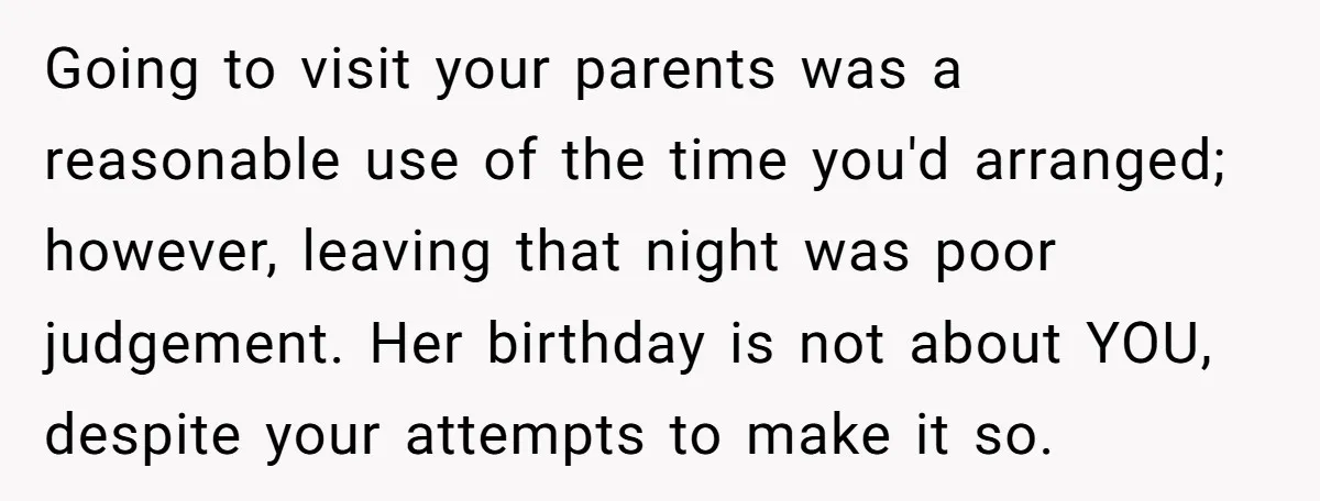 Going to visit your parents was a reasonable use of the time you'd arranged; however, leaving that night was poor judgement. Her birthday is not about YOU, despite your attempts...