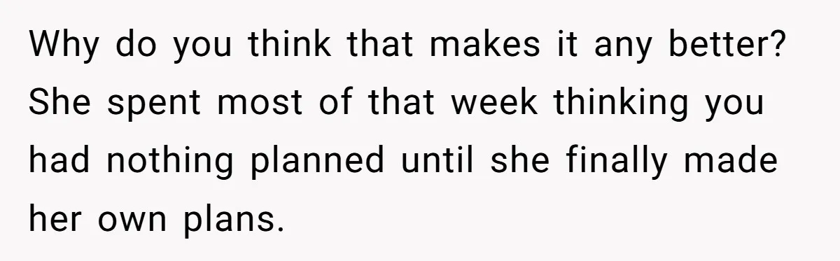 Why do you think that makes it any better? She spent most of that week thinking you had nothing planned until she finally made her own plans.