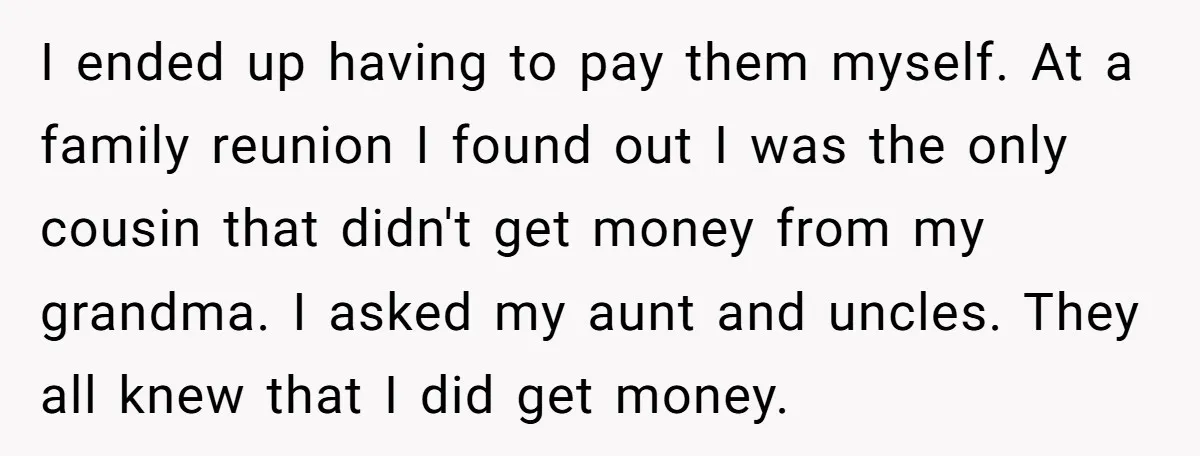 I ended up having to pay them myself. At a family reunion I found out I was the only cousin that didn't get money from my grandma. I asked my...