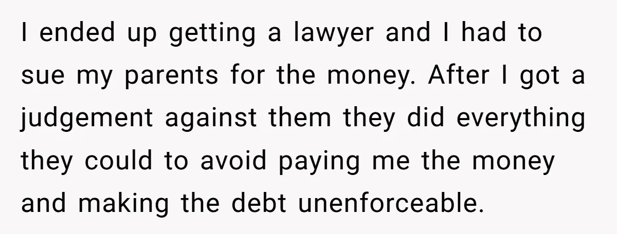 I ended up getting a lawyer and I had to sue my parents for the money. After I got a judgement against them they did everything they could to avoid...