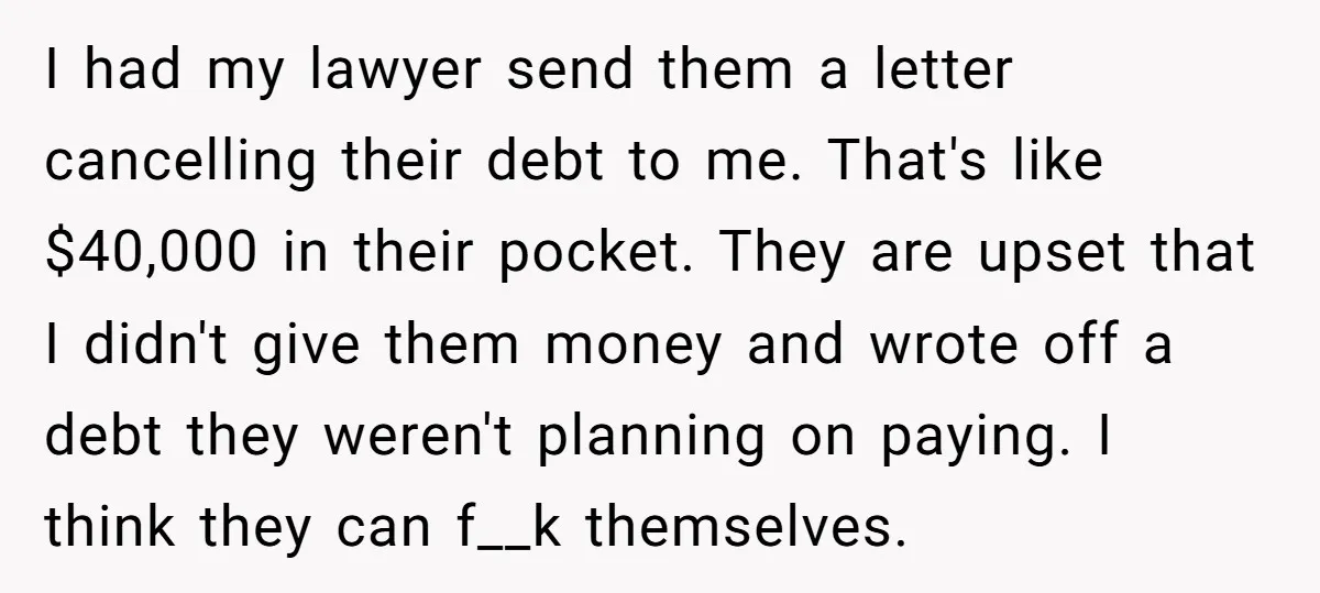I had my lawyer send them a letter cancelling their debt to me. That's like $40,000 in their pocket. They are upset that I didn't give them money and wrote...