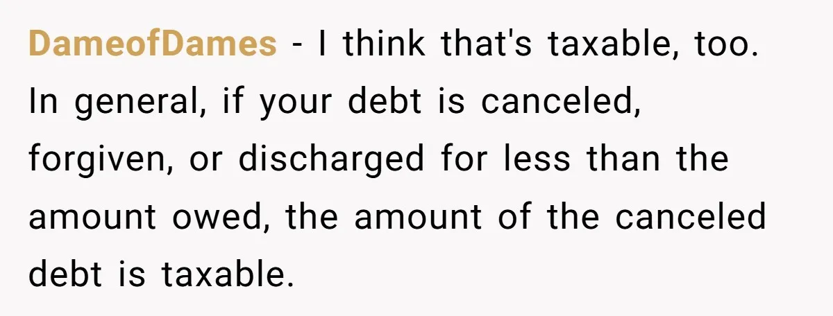DameofDames − I think that's taxable, too. In general, if your debt is canceled, forgiven, or discharged for less than the amount owed, the amount of the canceled debt is...