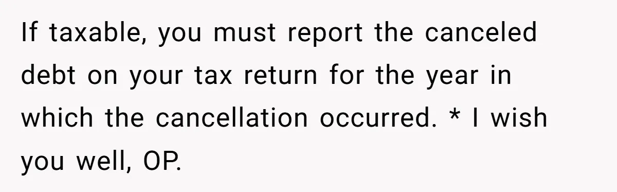 If taxable, you must report the canceled debt on your tax return for the year in which the cancellation occurred. * I wish you well, OP.