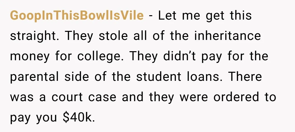 GoopInThisBowlIsVile − Let me get this straight. They stole all of the inheritance money for college. They didn’t pay for the parental side of the student loans. There was a...