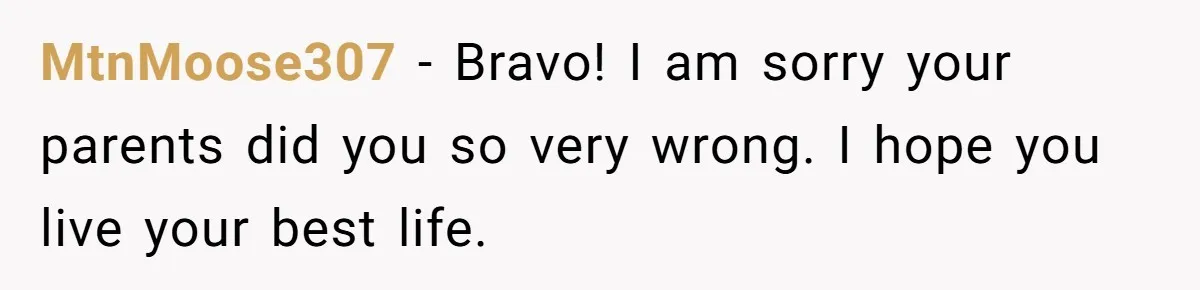 MtnMoose307 − Bravo! I am sorry your parents did you so very wrong. I hope you live your best life.