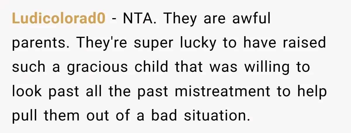 Ludicolorad0 − NTA. They are awful parents. They're super lucky to have raised such a gracious child that was willing to look past all the past mistreatment to help pull...