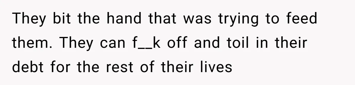 They bit the hand that was trying to feed them. They can f__k off and toil in their debt for the rest of their lives