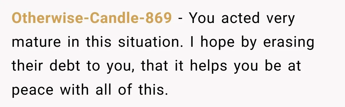 Otherwise-Candle-869 − You acted very mature in this situation. I hope by erasing their debt to you, that it helps you be at peace with all of this.