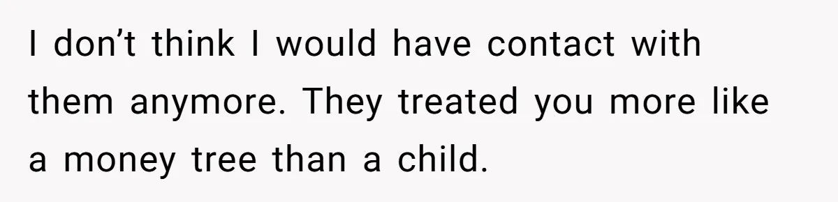 I don’t think I would have contact with them anymore. They treated you more like a money tree than a child.