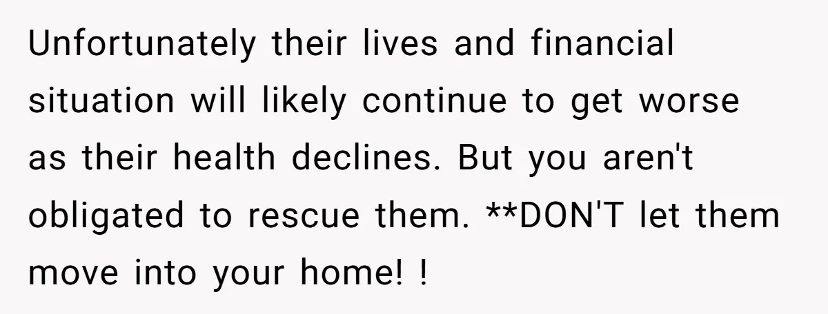 Unfortunately their lives and financial situation will likely continue to get worse as their health declines. But you aren't obligated to rescue them. **DON'T let them move into your home!...