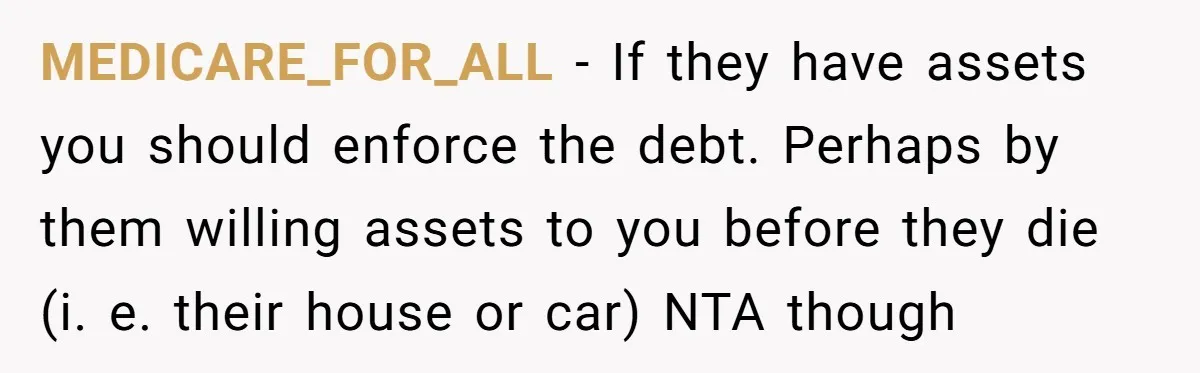 MEDICARE_FOR_ALL − If they have assets you should enforce the debt. Perhaps by them willing assets to you before they die (i. e. their house or car) NTA though