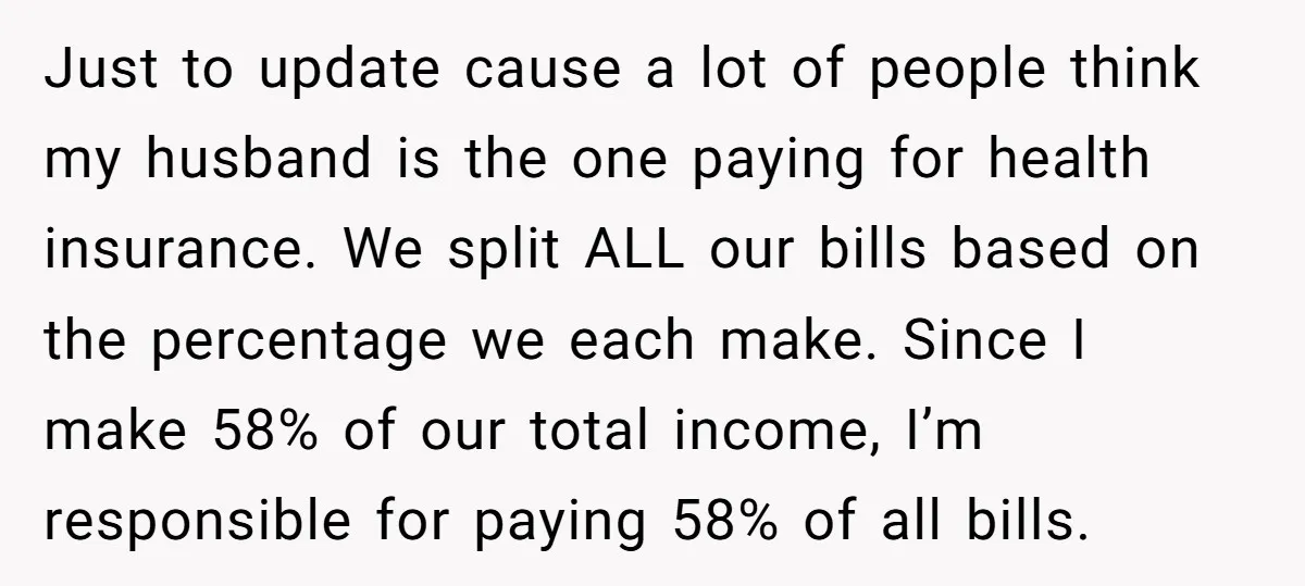Just to update cause a lot of people think my husband is the one paying for health insurance. We split ALL our bills based on the percentage we each make....