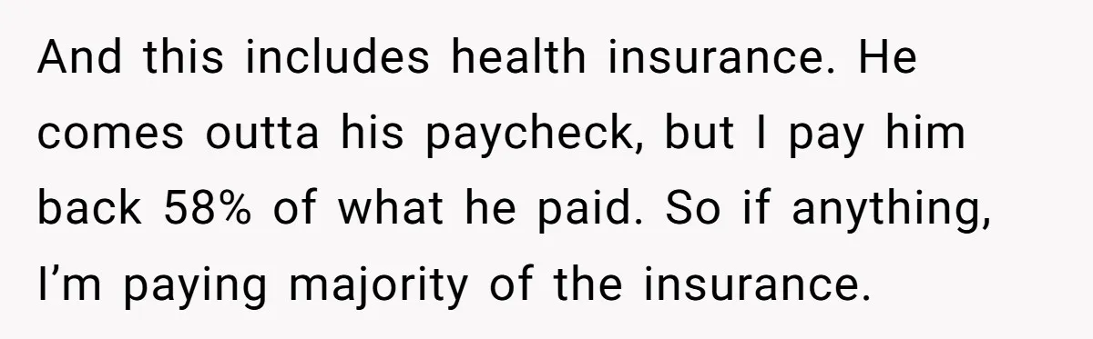 And this includes health insurance. He comes outta his paycheck, but I pay him back 58% of what he paid. So if anything, I’m paying majority of the insurance.