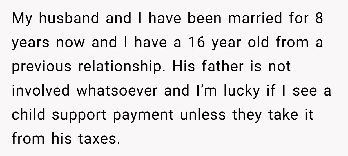 My husband and I have been married for 8 years now and I have a 16 year old from a previous relationship. His father is not involved whatsoever and I’m...