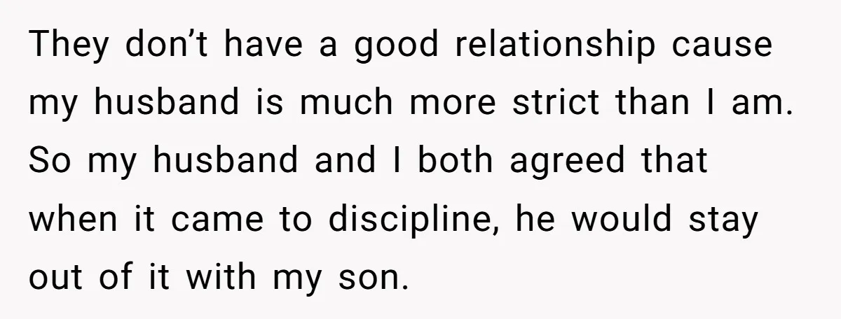 They don’t have a good relationship cause my husband is much more strict than I am. So my husband and I both agreed that when it came to discipline, he...