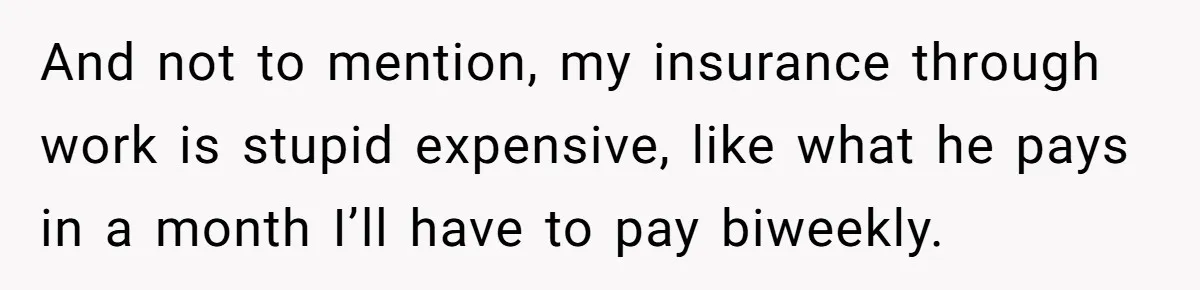 And not to mention, my insurance through work is stupid expensive, like what he pays in a month I’ll have to pay biweekly.