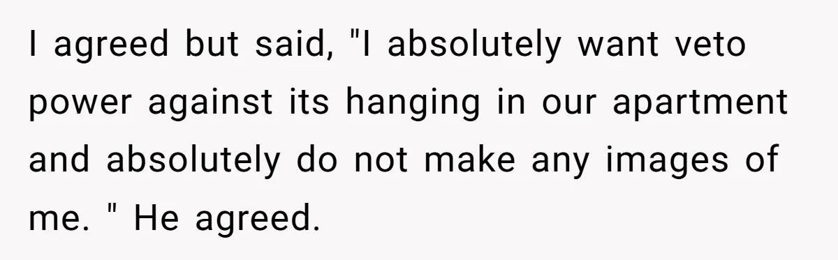 I agreed but said, "I absolutely want veto power against its hanging in our apartment and absolutely do not make any images of me. " He agreed.